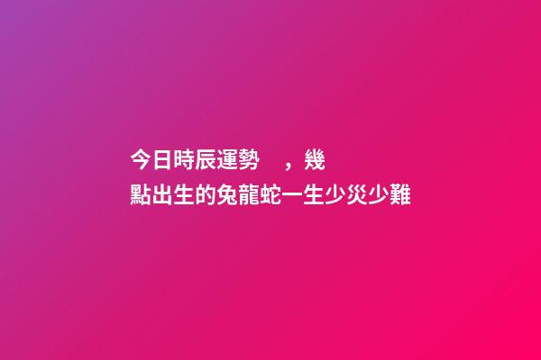 今日時辰運勢，幾點出生的兔龍蛇一生少災少難-第1張-觀點-玄機派